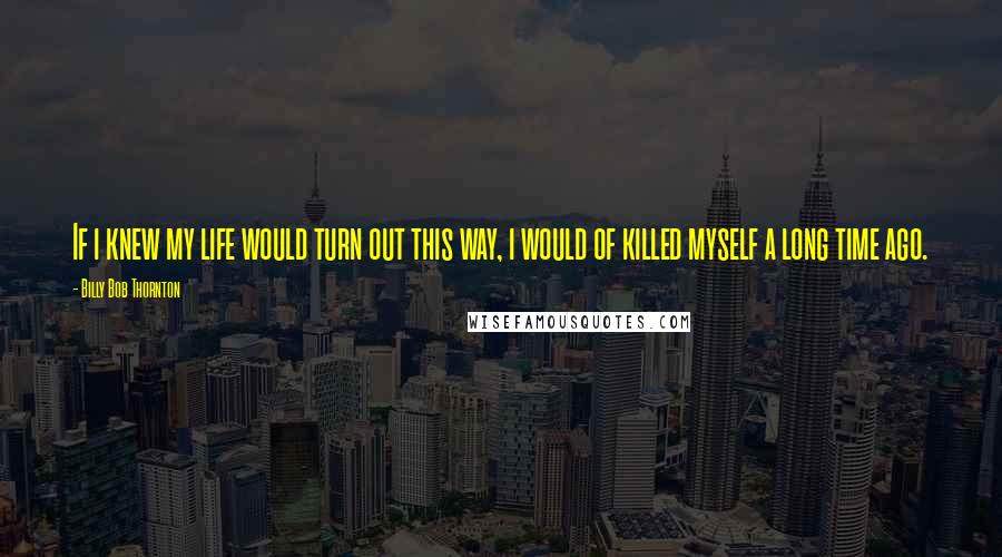 Billy Bob Thornton Quotes: If i knew my life would turn out this way, i would of killed myself a long time ago.