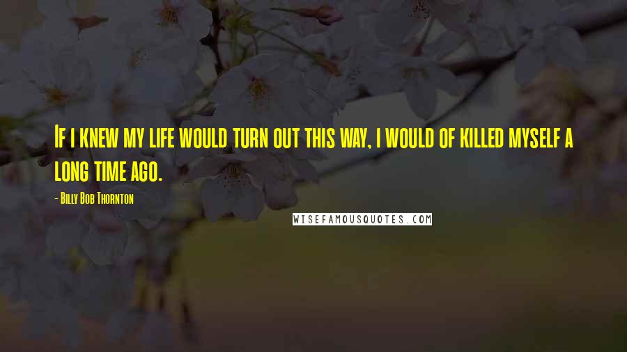 Billy Bob Thornton Quotes: If i knew my life would turn out this way, i would of killed myself a long time ago.
