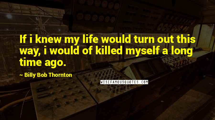 Billy Bob Thornton Quotes: If i knew my life would turn out this way, i would of killed myself a long time ago.