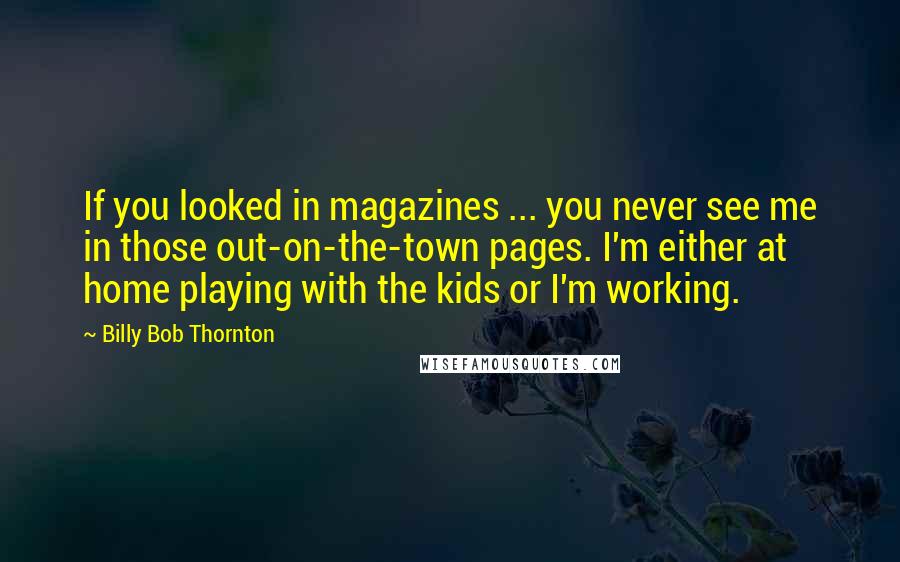 Billy Bob Thornton Quotes: If you looked in magazines ... you never see me in those out-on-the-town pages. I'm either at home playing with the kids or I'm working.