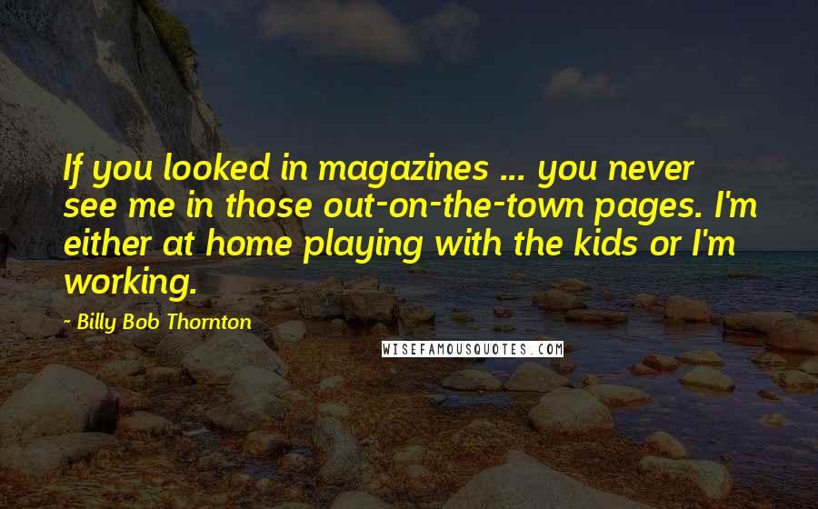 Billy Bob Thornton Quotes: If you looked in magazines ... you never see me in those out-on-the-town pages. I'm either at home playing with the kids or I'm working.