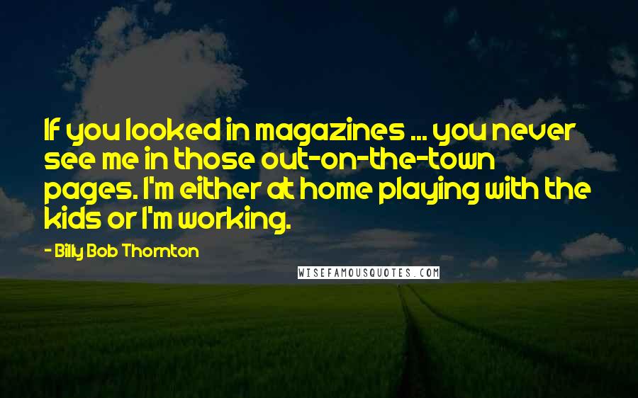 Billy Bob Thornton Quotes: If you looked in magazines ... you never see me in those out-on-the-town pages. I'm either at home playing with the kids or I'm working.