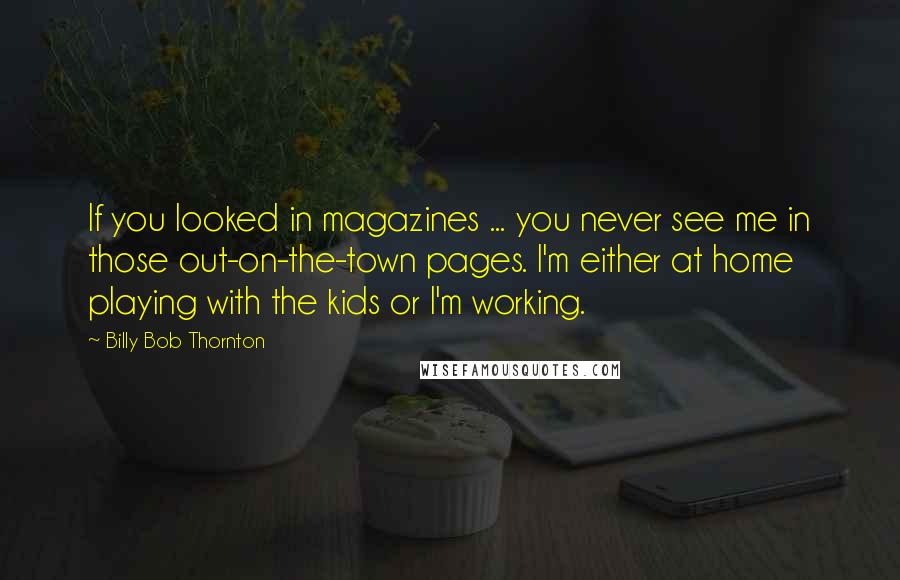 Billy Bob Thornton Quotes: If you looked in magazines ... you never see me in those out-on-the-town pages. I'm either at home playing with the kids or I'm working.