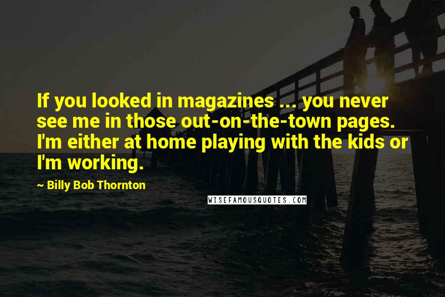 Billy Bob Thornton Quotes: If you looked in magazines ... you never see me in those out-on-the-town pages. I'm either at home playing with the kids or I'm working.