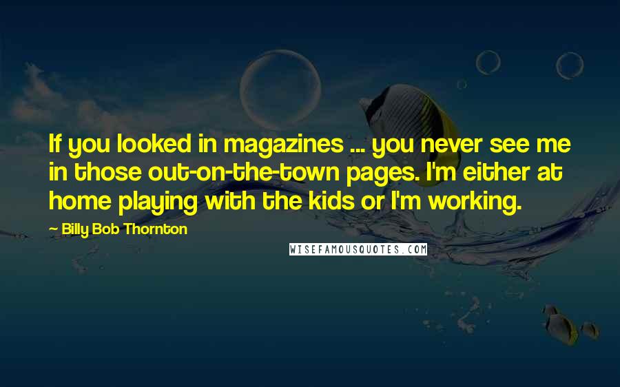 Billy Bob Thornton Quotes: If you looked in magazines ... you never see me in those out-on-the-town pages. I'm either at home playing with the kids or I'm working.