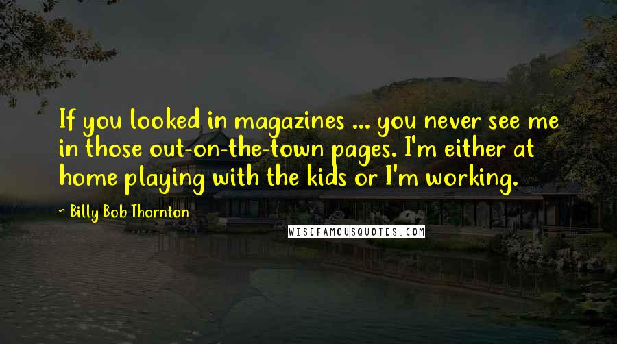 Billy Bob Thornton Quotes: If you looked in magazines ... you never see me in those out-on-the-town pages. I'm either at home playing with the kids or I'm working.