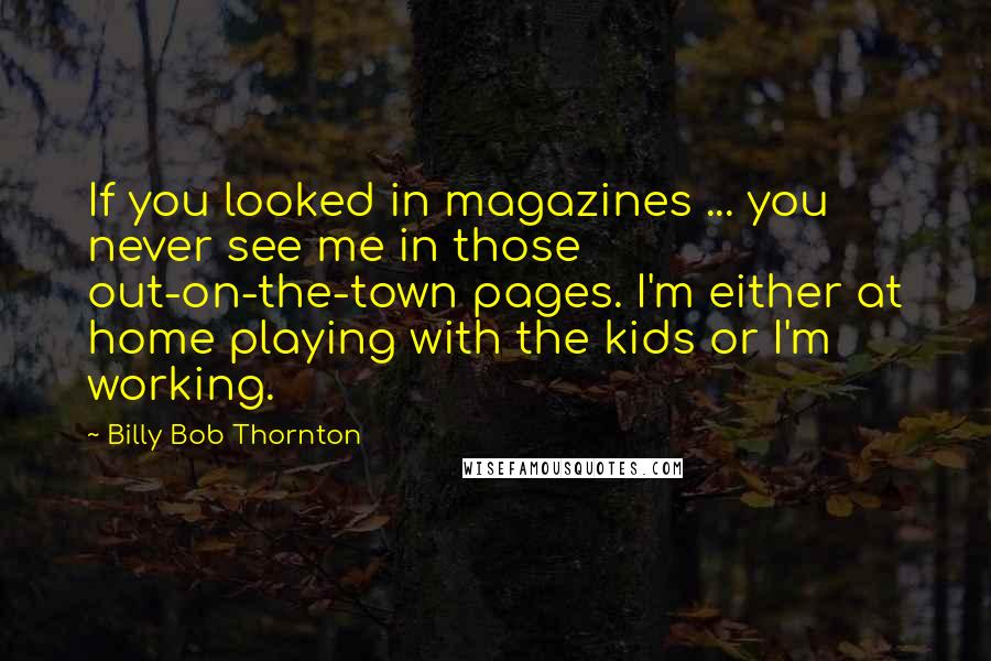 Billy Bob Thornton Quotes: If you looked in magazines ... you never see me in those out-on-the-town pages. I'm either at home playing with the kids or I'm working.