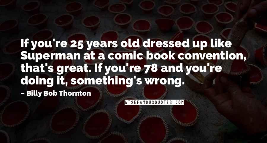 Billy Bob Thornton Quotes: If you're 25 years old dressed up like Superman at a comic book convention, that's great. If you're 78 and you're doing it, something's wrong.