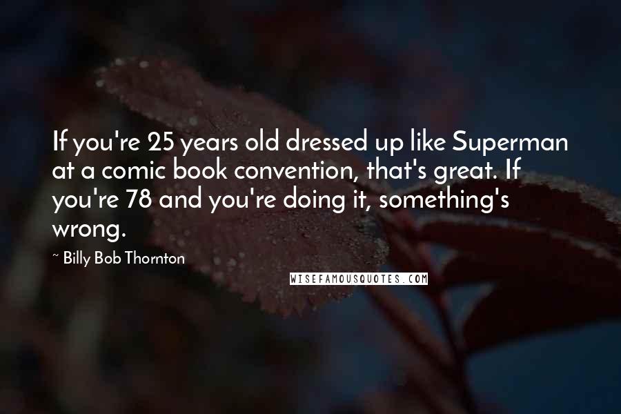 Billy Bob Thornton Quotes: If you're 25 years old dressed up like Superman at a comic book convention, that's great. If you're 78 and you're doing it, something's wrong.