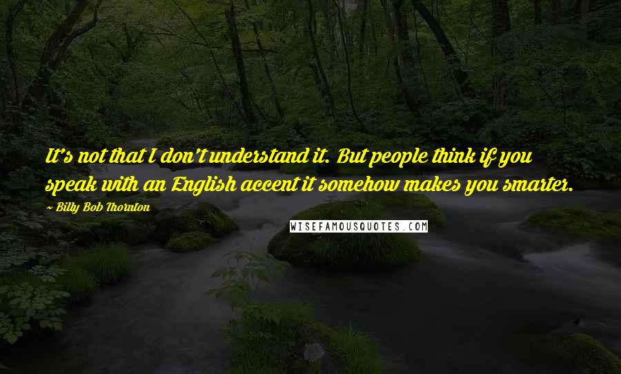 Billy Bob Thornton Quotes: It's not that I don't understand it. But people think if you speak with an English accent it somehow makes you smarter.