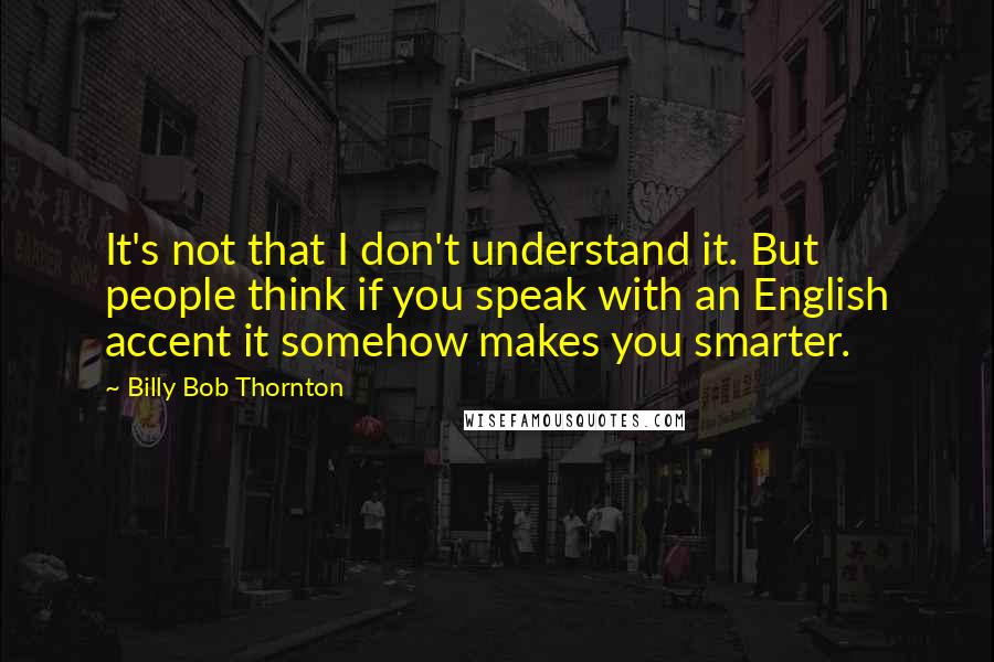 Billy Bob Thornton Quotes: It's not that I don't understand it. But people think if you speak with an English accent it somehow makes you smarter.