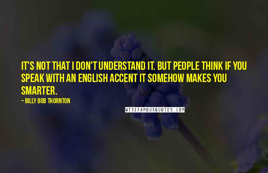 Billy Bob Thornton Quotes: It's not that I don't understand it. But people think if you speak with an English accent it somehow makes you smarter.