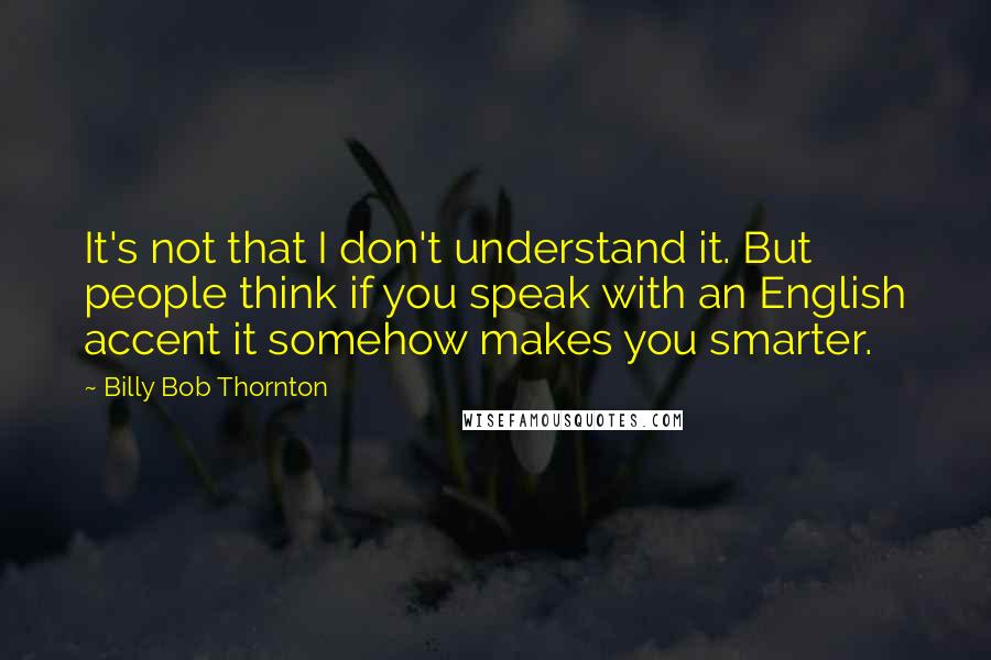 Billy Bob Thornton Quotes: It's not that I don't understand it. But people think if you speak with an English accent it somehow makes you smarter.