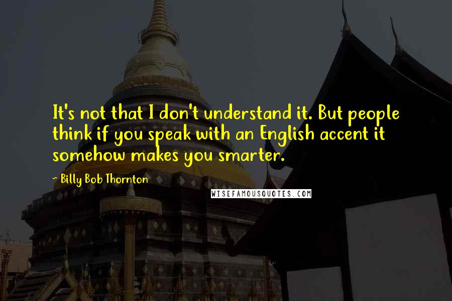 Billy Bob Thornton Quotes: It's not that I don't understand it. But people think if you speak with an English accent it somehow makes you smarter.