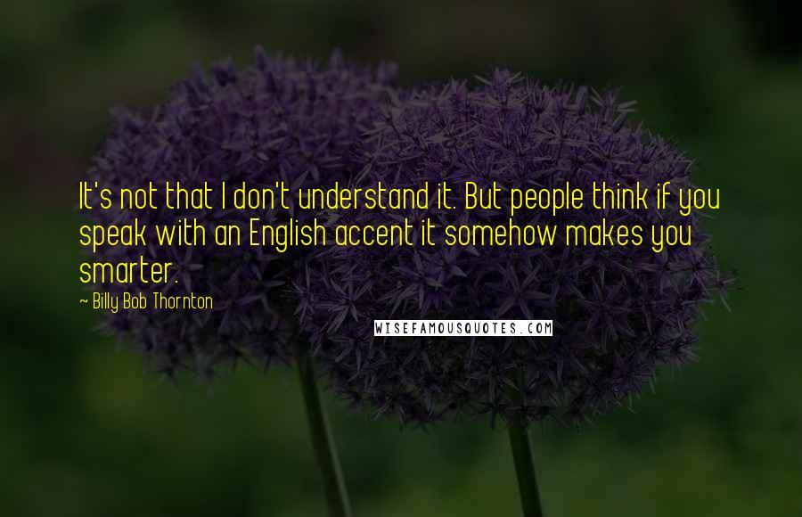Billy Bob Thornton Quotes: It's not that I don't understand it. But people think if you speak with an English accent it somehow makes you smarter.