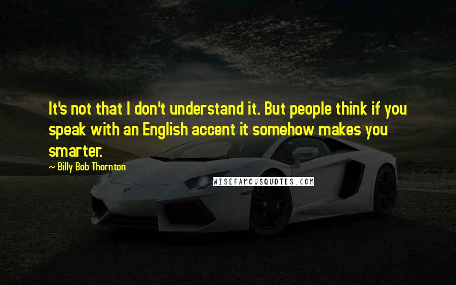 Billy Bob Thornton Quotes: It's not that I don't understand it. But people think if you speak with an English accent it somehow makes you smarter.