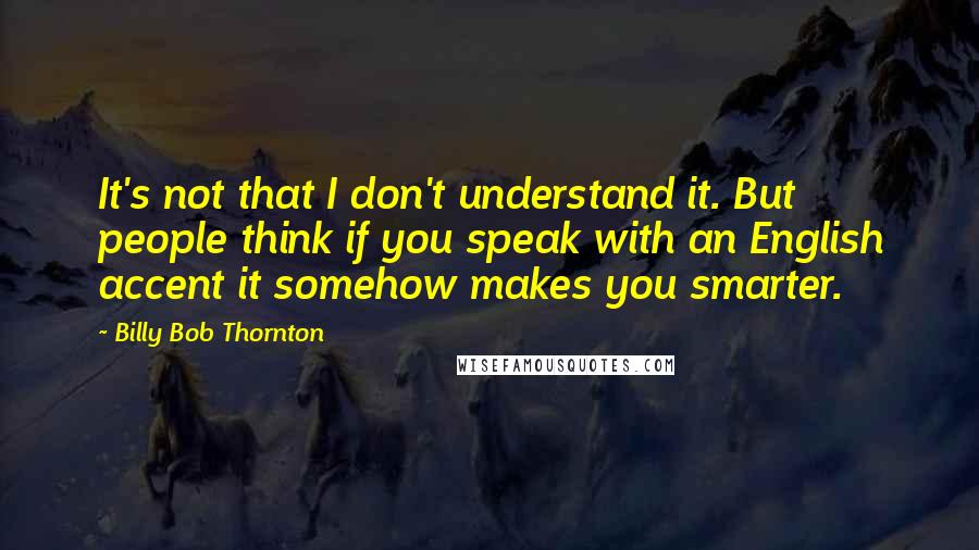 Billy Bob Thornton Quotes: It's not that I don't understand it. But people think if you speak with an English accent it somehow makes you smarter.