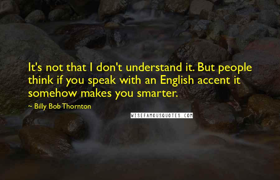 Billy Bob Thornton Quotes: It's not that I don't understand it. But people think if you speak with an English accent it somehow makes you smarter.