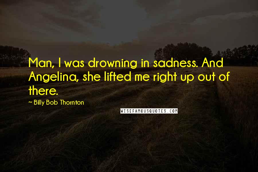 Billy Bob Thornton Quotes: Man, I was drowning in sadness. And Angelina, she lifted me right up out of there.
