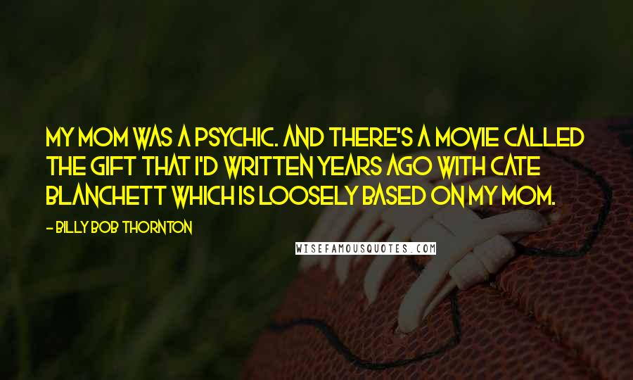 Billy Bob Thornton Quotes: My mom was a psychic. And there's a movie called The Gift that I'd written years ago with Cate Blanchett which is loosely based on my mom.