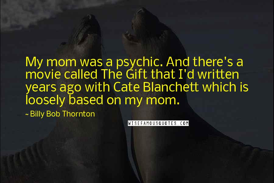 Billy Bob Thornton Quotes: My mom was a psychic. And there's a movie called The Gift that I'd written years ago with Cate Blanchett which is loosely based on my mom.