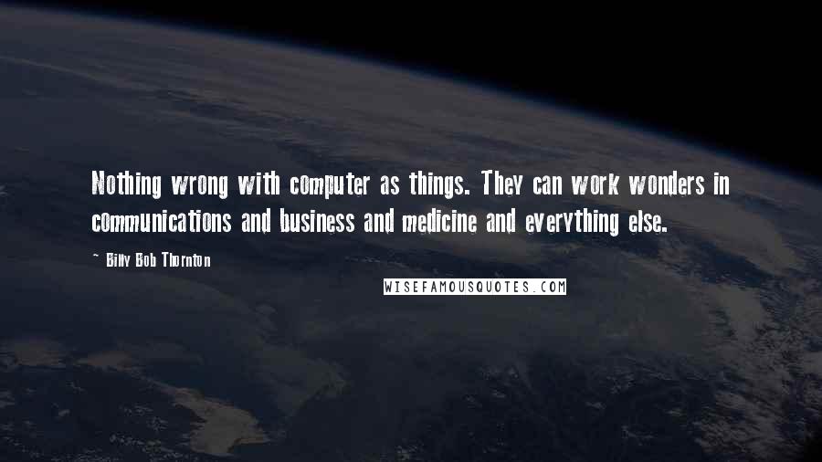 Billy Bob Thornton Quotes: Nothing wrong with computer as things. They can work wonders in communications and business and medicine and everything else.