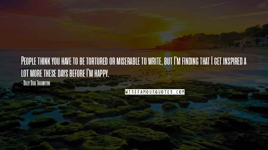 Billy Bob Thornton Quotes: People think you have to be tortured or miserable to write, but I'm finding that I get inspired a lot more these days before I'm happy.