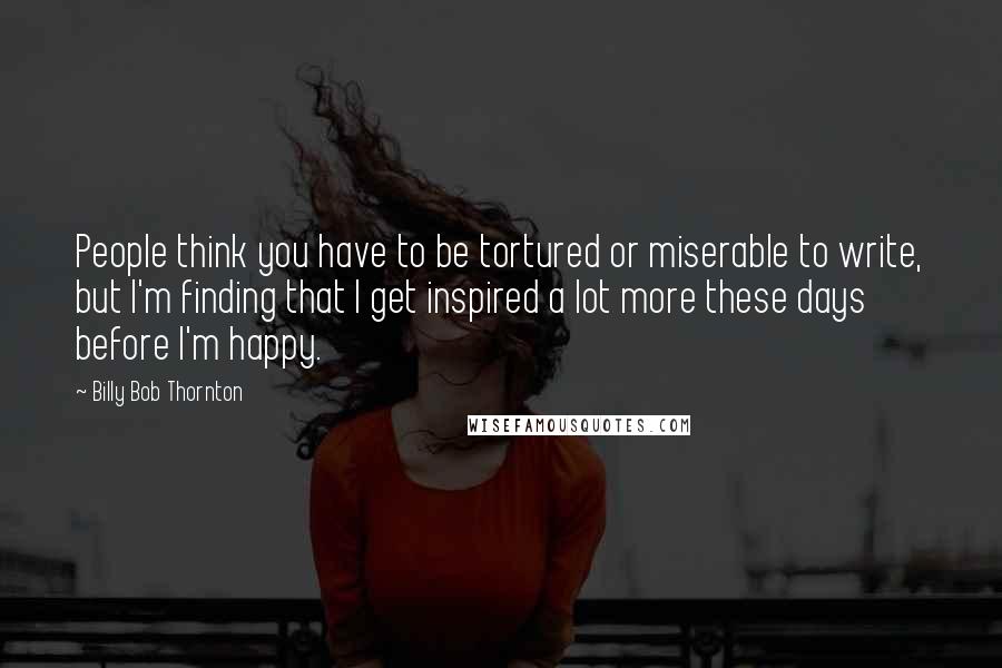 Billy Bob Thornton Quotes: People think you have to be tortured or miserable to write, but I'm finding that I get inspired a lot more these days before I'm happy.