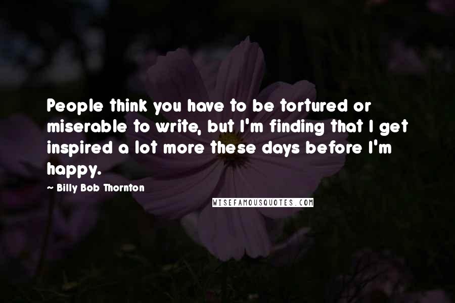 Billy Bob Thornton Quotes: People think you have to be tortured or miserable to write, but I'm finding that I get inspired a lot more these days before I'm happy.
