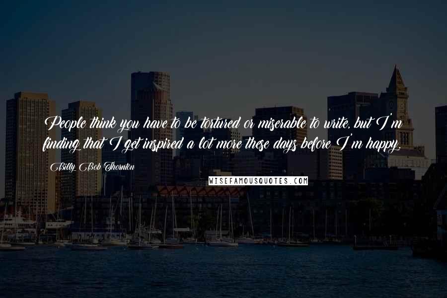 Billy Bob Thornton Quotes: People think you have to be tortured or miserable to write, but I'm finding that I get inspired a lot more these days before I'm happy.