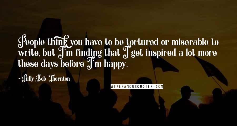 Billy Bob Thornton Quotes: People think you have to be tortured or miserable to write, but I'm finding that I get inspired a lot more these days before I'm happy.