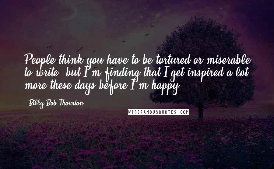 Billy Bob Thornton Quotes: People think you have to be tortured or miserable to write, but I'm finding that I get inspired a lot more these days before I'm happy.