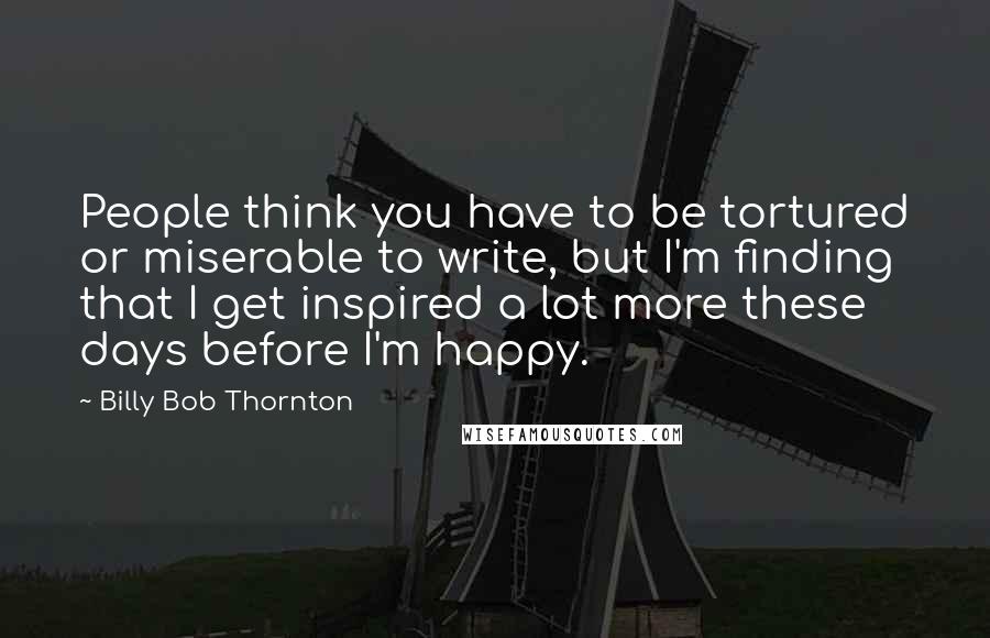 Billy Bob Thornton Quotes: People think you have to be tortured or miserable to write, but I'm finding that I get inspired a lot more these days before I'm happy.