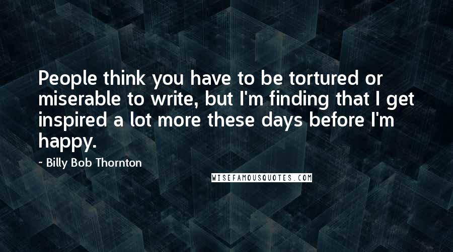 Billy Bob Thornton Quotes: People think you have to be tortured or miserable to write, but I'm finding that I get inspired a lot more these days before I'm happy.