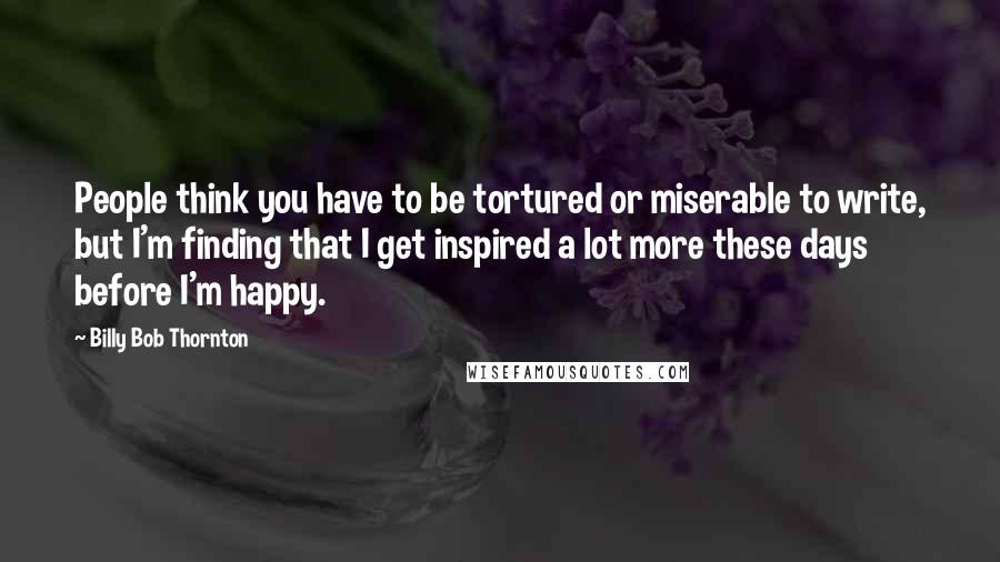 Billy Bob Thornton Quotes: People think you have to be tortured or miserable to write, but I'm finding that I get inspired a lot more these days before I'm happy.