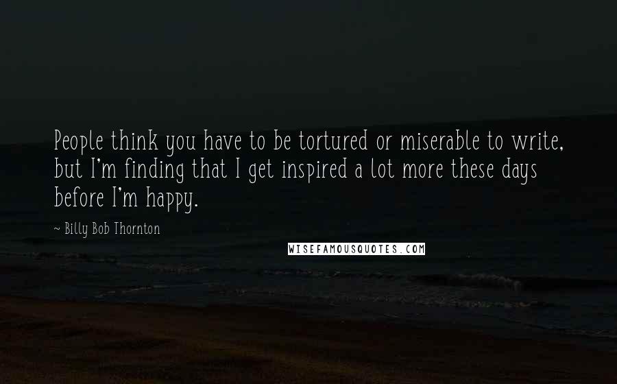 Billy Bob Thornton Quotes: People think you have to be tortured or miserable to write, but I'm finding that I get inspired a lot more these days before I'm happy.