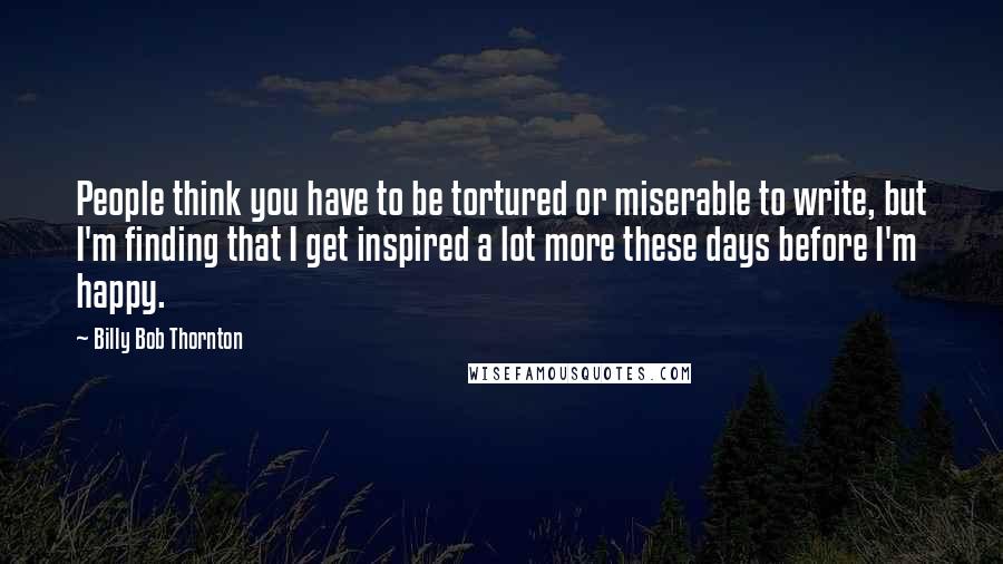 Billy Bob Thornton Quotes: People think you have to be tortured or miserable to write, but I'm finding that I get inspired a lot more these days before I'm happy.