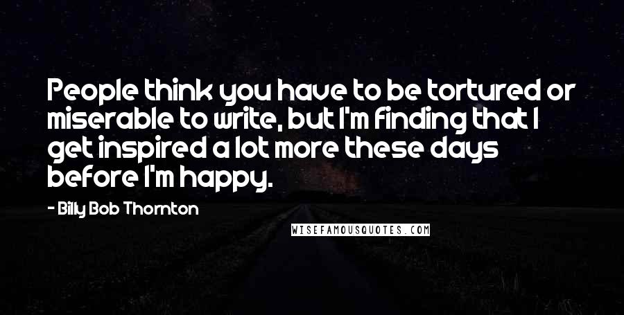 Billy Bob Thornton Quotes: People think you have to be tortured or miserable to write, but I'm finding that I get inspired a lot more these days before I'm happy.