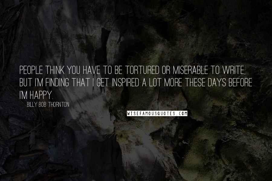 Billy Bob Thornton Quotes: People think you have to be tortured or miserable to write, but I'm finding that I get inspired a lot more these days before I'm happy.