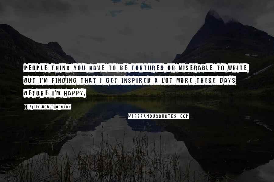 Billy Bob Thornton Quotes: People think you have to be tortured or miserable to write, but I'm finding that I get inspired a lot more these days before I'm happy.