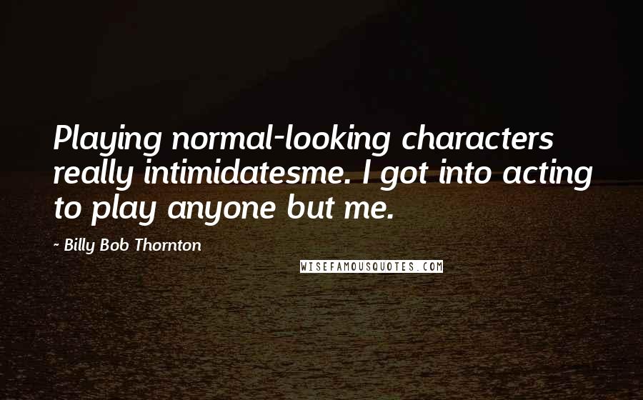 Billy Bob Thornton Quotes: Playing normal-looking characters really intimidatesme. I got into acting to play anyone but me.