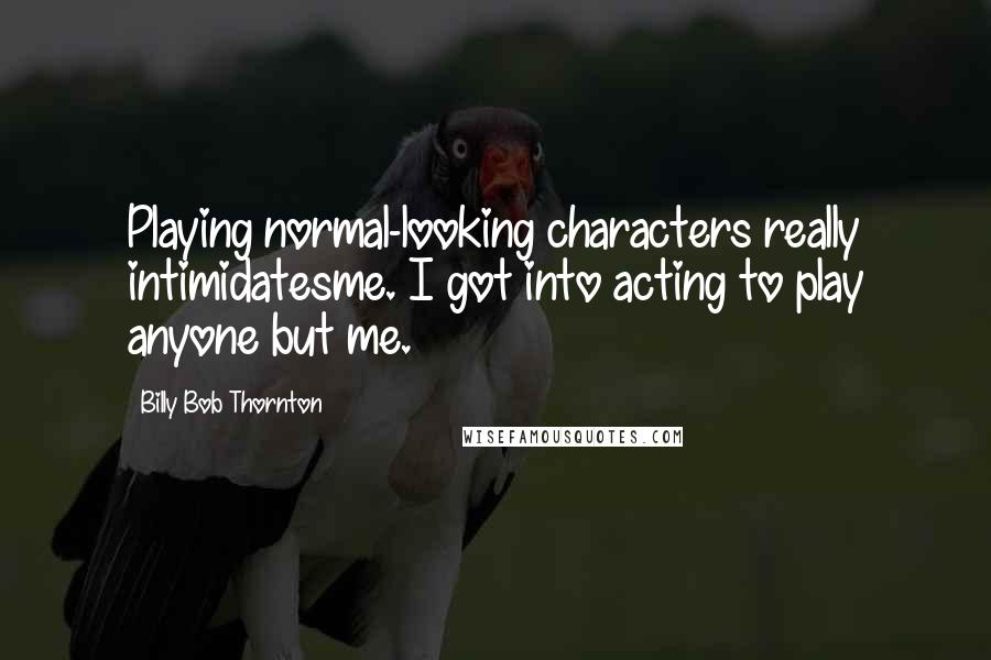 Billy Bob Thornton Quotes: Playing normal-looking characters really intimidatesme. I got into acting to play anyone but me.