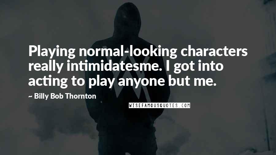 Billy Bob Thornton Quotes: Playing normal-looking characters really intimidatesme. I got into acting to play anyone but me.