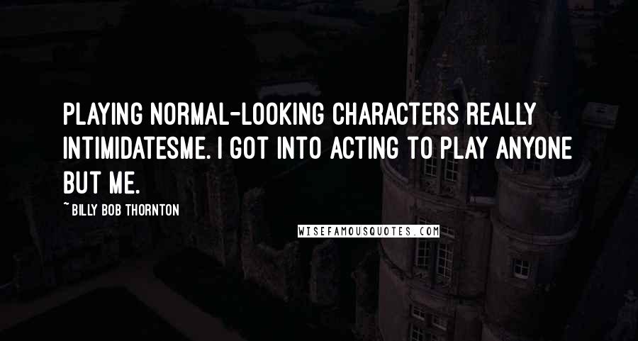 Billy Bob Thornton Quotes: Playing normal-looking characters really intimidatesme. I got into acting to play anyone but me.