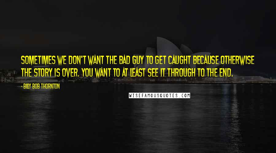 Billy Bob Thornton Quotes: Sometimes we don't want the bad guy to get caught because otherwise the story is over. You want to at least see it through to the end.