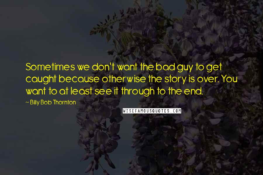 Billy Bob Thornton Quotes: Sometimes we don't want the bad guy to get caught because otherwise the story is over. You want to at least see it through to the end.