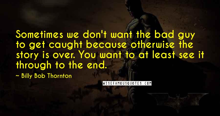 Billy Bob Thornton Quotes: Sometimes we don't want the bad guy to get caught because otherwise the story is over. You want to at least see it through to the end.