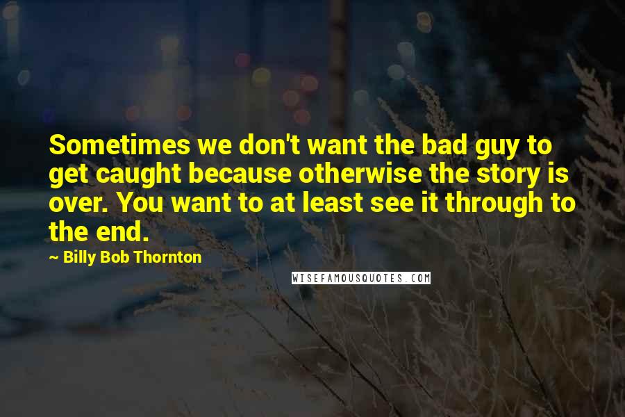 Billy Bob Thornton Quotes: Sometimes we don't want the bad guy to get caught because otherwise the story is over. You want to at least see it through to the end.