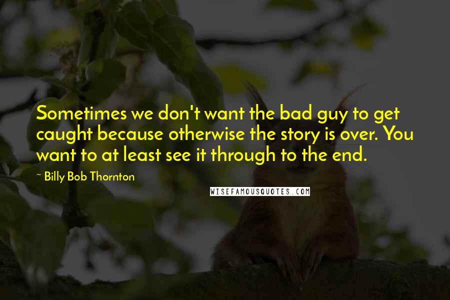 Billy Bob Thornton Quotes: Sometimes we don't want the bad guy to get caught because otherwise the story is over. You want to at least see it through to the end.