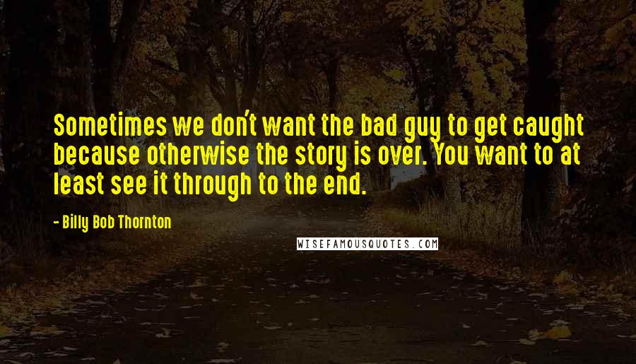 Billy Bob Thornton Quotes: Sometimes we don't want the bad guy to get caught because otherwise the story is over. You want to at least see it through to the end.